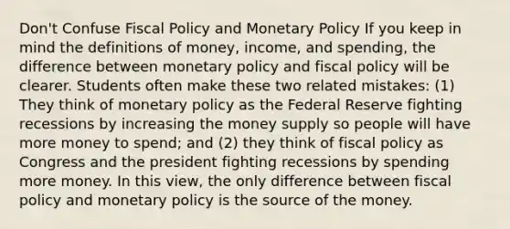 Don't Confuse Fiscal Policy and Monetary Policy If you keep in mind the definitions of money, income, and spending, the difference between monetary policy and fiscal policy will be clearer. Students often make these two related mistakes: (1) They think of monetary policy as the Federal Reserve fighting recessions by increasing the money supply so people will have more money to spend; and (2) they think of fiscal policy as Congress and the president fighting recessions by spending more money. In this view, the only difference between fiscal policy and monetary policy is the source of the money.