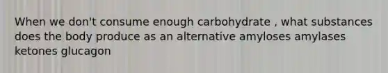 When we don't consume enough carbohydrate , what substances does the body produce as an alternative amyloses amylases ketones glucagon