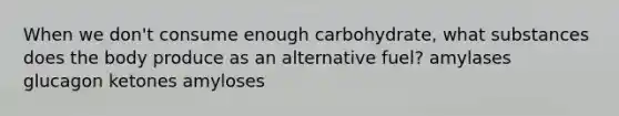 When we don't consume enough carbohydrate, what substances does the body produce as an alternative fuel? amylases glucagon ketones amyloses