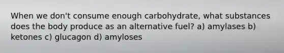 When we don't consume enough carbohydrate, what substances does the body produce as an alternative fuel? a) amylases b) ketones c) glucagon d) amyloses