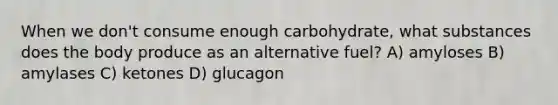 When we don't consume enough carbohydrate, what substances does the body produce as an alternative fuel? A) amyloses B) amylases C) ketones D) glucagon