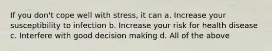 If you don't cope well with stress, it can a. Increase your susceptibility to infection b. Increase your risk for health disease c. Interfere with good decision making d. All of the above