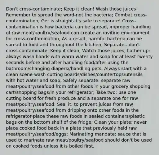 Don't cross-contaminate; Keep it clean! Wash those juices! Remember to spread the word-not the bacteria; Combat cross-contamination; Get is straight-it's safe to separate! Cross-contamination is how bacteria can be spread, improper handling of raw meat/poultry/seafood can create an inviting environment for cross-contamination, As a result, harmful bacteria can be spread to food and throughout the kitchen; Separate...don't cross-contaminate; Keep it clean; Watch those juices; Lather up: always wash hands with warm water and soap for at least twenty seconds before and after handling food/after using the bathroom/changing diapers//handling pets. Always start with a clean scene-wash cutting boards/dishes/countertops/utensils with hot water and soap; Safely separate: separate raw meat/poultry/seafood from other foods in your grocery shopping cart/shopping bags/in your refrigerator; Take two: use one cutting board for fresh produce and a separate one for raw meat/poultry/seafood; Seal it: to prevent juices from raw meat/poultry/seafood from dripping onto other foods in the refrigerator-place these raw foods in sealed containers/plastic bags on the bottom shelf of the fridge; Clean your plate: never place cooked food back in a plate that previously held raw meat/poultry/seafood/eggs; Marinating mandate: sauce that is used to marinate raw meat/poultry/seafood should don't be used on cooked foods unless it is boiled first.