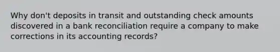 Why don't deposits in transit and outstanding check amounts discovered in a bank reconciliation require a company to make corrections in its accounting records?