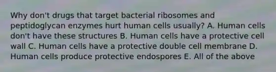 Why don't drugs that target bacterial ribosomes and peptidoglycan enzymes hurt human cells usually? A. Human cells don't have these structures B. Human cells have a protective cell wall C. Human cells have a protective double cell membrane D. Human cells produce protective endospores E. All of the above