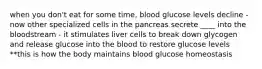 when you don't eat for some time, blood glucose levels decline - now other specialized cells in the pancreas secrete ____ into the bloodstream - it stimulates liver cells to break down glycogen and release glucose into the blood to restore glucose levels **this is how the body maintains blood glucose homeostasis