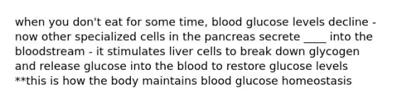 when you don't eat for some time, blood glucose levels decline - now other specialized cells in the pancreas secrete ____ into the bloodstream - it stimulates liver cells to break down glycogen and release glucose into the blood to restore glucose levels **this is how the body maintains blood glucose homeostasis