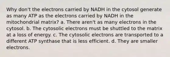 Why don't the electrons carried by NADH in the cytosol generate as many ATP as the electrons carried by NADH in the mitochondrial matrix? a. There aren't as many electrons in the cytosol. b. The cytosolic electrons must be shuttled to the matrix at a loss of energy. c. The cytosolic electrons are transported to a different ATP synthase that is less efficient. d. They are smaller electrons.