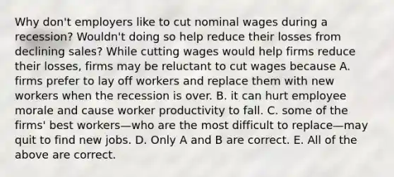 Why​ don't employers like to cut nominal wages during a​ recession? Wouldn't doing so help reduce their losses from declining​ sales? While cutting wages would help firms reduce their​ losses, firms may be reluctant to cut wages because A. firms prefer to lay off workers and replace them with new workers when the recession is over. B. it can hurt employee morale and cause worker productivity to fall. C. some of the​ firms' best workers—who are the most difficult to replace—may quit to find new jobs. D. Only A and B are correct. E. All of the above are correct.