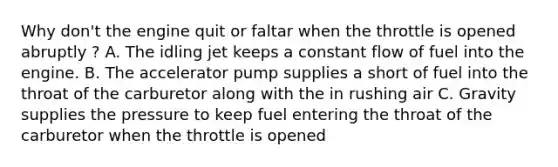 Why don't the engine quit or faltar when the throttle is opened abruptly ? A. The idling jet keeps a constant flow of fuel into the engine. B. The accelerator pump supplies a short of fuel into the throat of the carburetor along with the in rushing air C. Gravity supplies the pressure to keep fuel entering the throat of the carburetor when the throttle is opened