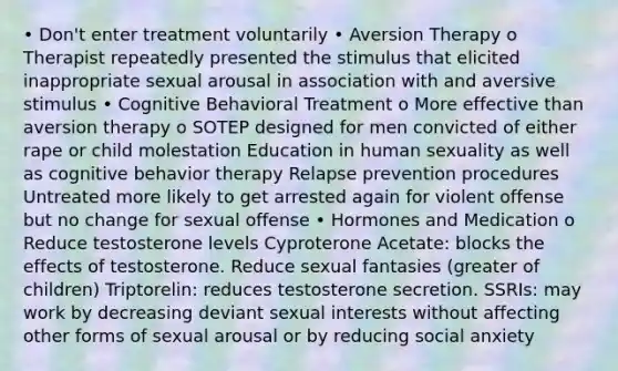 • Don't enter treatment voluntarily • Aversion Therapy o Therapist repeatedly presented the stimulus that elicited inappropriate sexual arousal in association with and aversive stimulus • Cognitive Behavioral Treatment o More effective than aversion therapy o SOTEP designed for men convicted of either rape or child molestation Education in human sexuality as well as cognitive behavior therapy Relapse prevention procedures Untreated more likely to get arrested again for violent offense but no change for sexual offense • Hormones and Medication o Reduce testosterone levels Cyproterone Acetate: blocks the effects of testosterone. Reduce sexual fantasies (greater of children) Triptorelin: reduces testosterone secretion. SSRIs: may work by decreasing deviant sexual interests without affecting other forms of sexual arousal or by reducing social anxiety