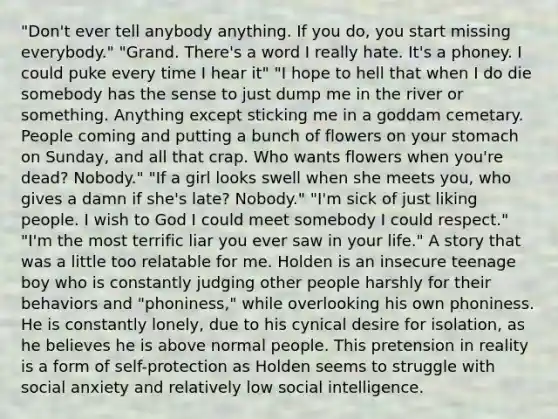 "Don't ever tell anybody anything. If you do, you start missing everybody." "Grand. There's a word I really hate. It's a phoney. I could puke every time I hear it" "I hope to hell that when I do die somebody has the sense to just dump me in the river or something. Anything except sticking me in a goddam cemetary. People coming and putting a bunch of flowers on your stomach on Sunday, and all that crap. Who wants flowers when you're dead? Nobody." "If a girl looks swell when she meets you, who gives a damn if she's late? Nobody." "I'm sick of just liking people. I wish to God I could meet somebody I could respect." "I'm the most terrific liar you ever saw in your life." A story that was a little too relatable for me. Holden is an insecure teenage boy who is constantly judging other people harshly for their behaviors and "phoniness," while overlooking his own phoniness. He is constantly lonely, due to his cynical desire for isolation, as he believes he is above normal people. This pretension in reality is a form of self-protection as Holden seems to struggle with social anxiety and relatively low social intelligence.