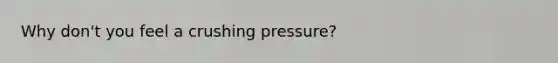 Why don't you feel a crushing pressure?