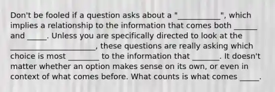 Don't be fooled if a question asks about a "___________", which implies a relationship to the information that comes both ______ and _____. Unless you are specifically directed to look at the ______________________, these questions are really asking which choice is most ________ to the information that _______. It doesn't matter whether an option makes sense on its own, or even in context of what comes before. What counts is what comes _____.