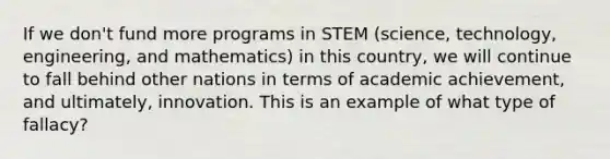 If we don't fund more programs in STEM (science, technology, engineering, and mathematics) in this country, we will continue to fall behind other nations in terms of academic achievement, and ultimately, innovation. This is an example of what type of fallacy?