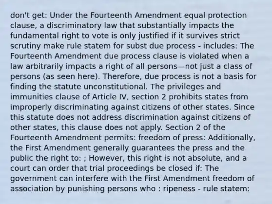 don't get: Under the Fourteenth Amendment equal protection clause, a discriminatory law that substantially impacts the fundamental right to vote is only justified if it survives strict scrutiny make rule statem for subst due process - includes: The Fourteenth Amendment due process clause is violated when a law arbitrarily impacts a right of all persons—not just a class of persons (as seen here). Therefore, due process is not a basis for finding the statute unconstitutional. The privileges and immunities clause of Article IV, section 2 prohibits states from improperly discriminating against citizens of other states. Since this statute does not address discrimination against citizens of other states, this clause does not apply. Section 2 of the Fourteenth Amendment permits: freedom of press: Additionally, the First Amendment generally guarantees the press and the public the right to: ; However, this right is not absolute, and a court can order that trial proceedings be closed if: The government can interfere with the First Amendment freedom of association by punishing persons who : ripeness - rule statem: