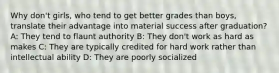 Why don't girls, who tend to get better grades than boys, translate their advantage into material success after graduation? A: They tend to flaunt authority B: They don't work as hard as makes C: They are typically credited for hard work rather than intellectual ability D: They are poorly socialized