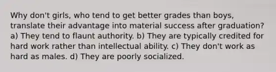 Why don't girls, who tend to get better grades than boys, translate their advantage into material success after graduation? a) They tend to flaunt authority. b) They are typically credited for hard work rather than intellectual ability. c) They don't work as hard as males. d) They are poorly socialized.