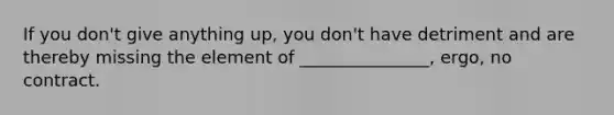 If you don't give anything up, you don't have detriment and are thereby missing the element of _______________, ergo, no contract.