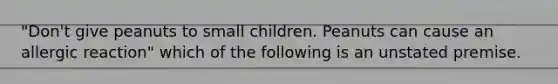 "Don't give peanuts to small children. Peanuts can cause an allergic reaction" which of the following is an unstated premise.