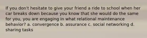 If you don't hesitate to give your friend a ride to school when her car breaks down because you know that she would do the same for you, you are engaging in what relational maintenance behavior? a. convergence b. assurance c. social networking d. sharing tasks