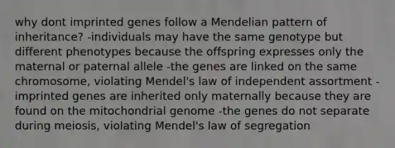 why dont imprinted genes follow a Mendelian pattern of inheritance? -individuals may have the same genotype but different phenotypes because the offspring expresses only the maternal or paternal allele -the genes are linked on the same chromosome, violating Mendel's law of independent assortment -imprinted genes are inherited only maternally because they are found on the mitochondrial genome -the genes do not separate during meiosis, violating Mendel's law of segregation