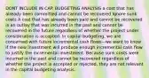 DONT INCLUDE IN CAP. BUDGETING ANALYSIS a cost that has already been committed and cannot be recovered Ignore sunk costs A cost that has already been paid and cannot be recovered is an outlay that was incurred in the past and cannot be recovered in the future regardless of whether the project under consideration is accepted. In capital budgeting, we are concerned with future incremental cash flows—we want to know if the new investment will produce enough incremental cash flow to justify the incremental investment. Because sunk costs were incurred in the past and cannot be recovered regardless of whether the project is accepted or rejected, they are not relevant in the capital budgeting analysis.