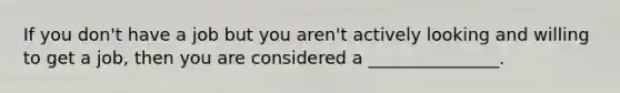 If you don't have a job but you aren't actively looking and willing to get a job, then you are considered a _______________.