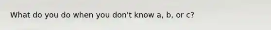 What do you do when you don't know a, b, or c?