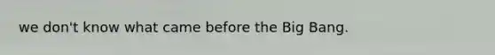 we don't know what came before the Big Bang.