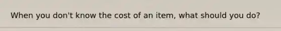 When you don't know the cost of an item, what should you do?