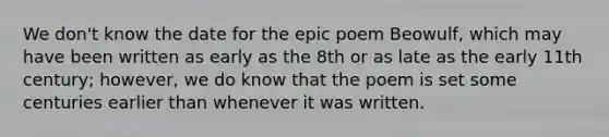 We don't know the date for the epic poem Beowulf, which may have been written as early as the 8th or as late as the early 11th century; however, we do know that the poem is set some centuries earlier than whenever it was written.