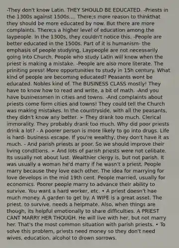 -They don't know Latin. THEY SHOULD BE EDUCATED. -Priests in the 1300s against 1500s.... There;s more reason to thinkthat they should be more educated by now. But there are more complaints. There;s a higher level of education among the laypeople. In the 1300s, they couldn't notice this. -People are better educated in the 1500s. Part of it is humanism- the emphasis of people studying, Laypeople are not necessarily going into Church. People who study Latin will know when the priest is making a mistake. -People are also more literate. The priniting press! More opportunities to study in 15h century. What kind of people are becoming educated? Peasants wont be educated. Nobles kind of. The BUSINESS CLASS mostly! They have to know how to read and write, a bit of math. -And you have businessmen in cities and towns. -And complaints about priests come form cities and towns! They could tell the Church was making mistakes. In the countryside, with all the peasants, they didn't know any better. ➢ They drank too much. Clerical immorality. They probably drank too much. Why did poor priests drink a lot? - A poorer person is more likely to go into drugs. Life is hard- business escape. If you're wealthy, they don't have it as much. - And parish priests ar poor. So we should improve their living conditions. ➢ And lots of parish priests were not celibate. Its usually not about lust. Wealthier clergy is, but not parish. It was usually a woman he'd marry if he wasn't a priest. People marry because they love each other. The idea for marrying for love develops in the mid 19th cent. People married, usually for economics. Poorer people marry to advance their ability to survive. You want a hard worker, etc. • A priest doesn't hae much money. A garden to get by. A WIFE is a great asset. The priest, to survive, needs a helpmate. Also, when things are though, its helpful emotionally to share difficulties. A PRIEST CANT MARRY HER THOUGH. He will live with her, but not marry her. That's the most common situation with parish priests. • To solve this problem, priests need money so they don't need wives, education, alcohol to drown sorrows.