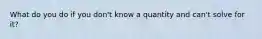 What do you do if you don't know a quantity and can't solve for it?