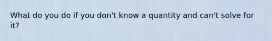 What do you do if you don't know a quantity and can't solve for it?