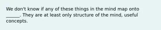 We don't know if any of these things in the mind map onto ______. They are at least only structure of the mind, useful concepts.