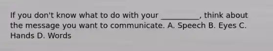 If you don't know what to do with your __________, think about the message you want to communicate. A. Speech B. Eyes C. Hands D. Words