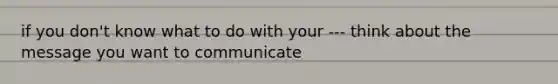 if you don't know what to do with your --- think about the message you want to communicate