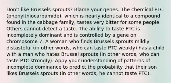 Don't like Brussels sprouts? Blame your genes. The chemical PTC (phenylthiocarbamide), which is nearly identical to a compound found in the cabbage family, tastes very bitter for some people. Others cannot detect a taste. The ability to taste PTC is incompletely dominant and is controlled by a gene on chromosome 7. A woman who finds Brussels sprouts mildly distasteful (in other words, who can taste PTC weakly) has a child with a man who hates Brussel sprouts (in other words, who can taste PTC strongly). Appy your understanding of patterns of incomplete dominance to predict the probability that their son likes Brussels sprouts (in other words, he cannot taste PTC).