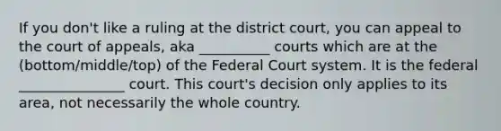 If you don't like a ruling at the district court, you can appeal to the court of appeals, aka __________ courts which are at the (bottom/middle/top) of the Federal Court system. It is the federal _______________ court. This court's decision only applies to its area, not necessarily the whole country.