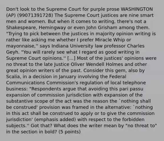 Don't look to the Supreme Court for purple prose WASHINGTON (AP) (99071391728) The Supreme Court justices are nine smart men and women. But when it comes to writing, there's not a Shakespeare, Hemingway or even John Grisham among them. "Trying to pick between the justices in majority opinion writing is rather like asking me whether I prefer Miracle Whip or mayonnaise,'' says Indiana University law professor Charles Geyh. "You will rarely see what I regard as good writing in Supreme Court opinions.'' [...] Most of the justices' opinions were no threat to the late Justice Oliver Wendell Holmes and other great opinion writers of the past. Consider this gem, also by Scalia, in a decision in January involving the Federal Communications Commission's regulation of local telephone business: "Respondents argue that avoiding this pari passu expansion of commission jurisdiction with expansion of the substantive scope of the act was the reason the `nothing shall be construed' provision was framed in the alternative: `nothing in this act shall be construed to apply or to give the commission jurisdiction' (emphasis added) with respect to the forbidden subjects.'' Got that? What does the writer mean by "no threat to" in the section in bold? (5 points)