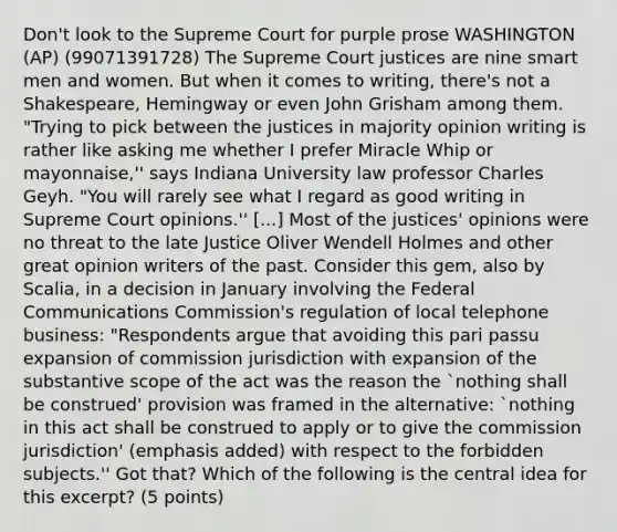 Don't look to the Supreme Court for purple prose WASHINGTON (AP) (99071391728) The Supreme Court justices are nine smart men and women. But when it comes to writing, there's not a Shakespeare, Hemingway or even John Grisham among them. "Trying to pick between the justices in majority opinion writing is rather like asking me whether I prefer Miracle Whip or mayonnaise,'' says Indiana University law professor Charles Geyh. "You will rarely see what I regard as good writing in Supreme Court opinions.'' [...] Most of the justices' opinions were no threat to the late Justice Oliver Wendell Holmes and other great opinion writers of the past. Consider this gem, also by Scalia, in a decision in January involving the Federal Communications Commission's regulation of local telephone business: "Respondents argue that avoiding this pari passu expansion of commission jurisdiction with expansion of the substantive scope of the act was the reason the `nothing shall be construed' provision was framed in the alternative: `nothing in this act shall be construed to apply or to give the commission jurisdiction' (emphasis added) with respect to the forbidden subjects.'' Got that? Which of the following is the central idea for this excerpt? (5 points)