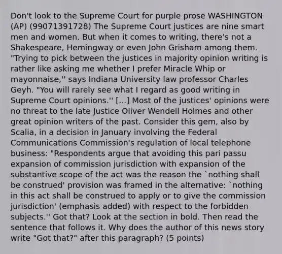 Don't look to the Supreme Court for purple prose WASHINGTON (AP) (99071391728) The Supreme Court justices are nine smart men and women. But when it comes to writing, there's not a Shakespeare, Hemingway or even John Grisham among them. "Trying to pick between the justices in majority opinion writing is rather like asking me whether I prefer Miracle Whip or mayonnaise,'' says Indiana University law professor Charles Geyh. "You will rarely see what I regard as good writing in Supreme Court opinions.'' [...] Most of the justices' opinions were no threat to the late Justice Oliver Wendell Holmes and other great opinion writers of the past. Consider this gem, also by Scalia, in a decision in January involving the Federal Communications Commission's regulation of local telephone business: "Respondents argue that avoiding this pari passu expansion of commission jurisdiction with expansion of the substantive scope of the act was the reason the `nothing shall be construed' provision was framed in the alternative: `nothing in this act shall be construed to apply or to give the commission jurisdiction' (emphasis added) with respect to the forbidden subjects.'' Got that? Look at the section in bold. Then read the sentence that follows it. Why does the author of this news story write "Got that?" after this paragraph? (5 points)