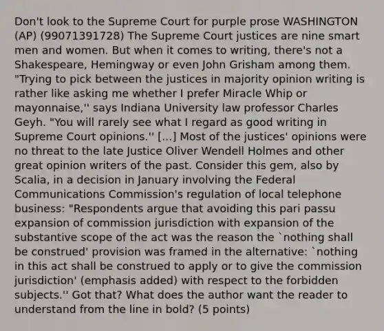 Don't look to the Supreme Court for purple prose WASHINGTON (AP) (99071391728) The Supreme Court justices are nine smart men and women. But when it comes to writing, there's not a Shakespeare, Hemingway or even John Grisham among them. "Trying to pick between the justices in majority opinion writing is rather like asking me whether I prefer Miracle Whip or mayonnaise,'' says Indiana University law professor Charles Geyh. "You will rarely see what I regard as good writing in Supreme Court opinions.'' [...] Most of the justices' opinions were no threat to the late Justice Oliver Wendell Holmes and other great opinion writers of the past. Consider this gem, also by Scalia, in a decision in January involving the Federal Communications Commission's regulation of local telephone business: "Respondents argue that avoiding this pari passu expansion of commission jurisdiction with expansion of the substantive scope of the act was the reason the `nothing shall be construed' provision was framed in the alternative: `nothing in this act shall be construed to apply or to give the commission jurisdiction' (emphasis added) with respect to the forbidden subjects.'' Got that? What does the author want the reader to understand from the line in bold? (5 points)