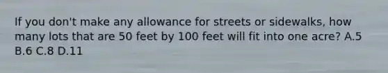 If you don't make any allowance for streets or sidewalks, how many lots that are 50 feet by 100 feet will fit into one acre? A.5 B.6 C.8 D.11