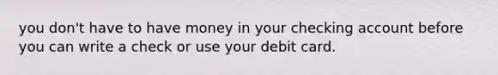 you don't have to have money in your checking account before you can write a check or use your debit card.