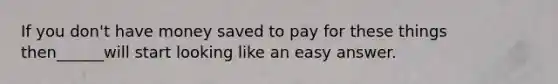 If you don't have money saved to pay for these things then______will start looking like an easy answer.
