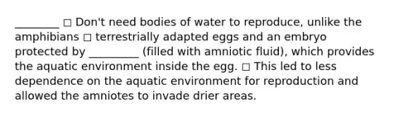 ________ ◻ Don't need bodies of water to reproduce, unlike the amphibians ◻ terrestrially adapted eggs and an embryo protected by _________ (filled with amniotic fluid), which provides the aquatic environment inside the egg. ◻ This led to less dependence on the aquatic environment for reproduction and allowed the amniotes to invade drier areas.