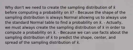 Why don't we need to create the sampling distribution of x̄ before computing a probability on x̄? - Because the shape of the sampling distribution is always Normal allowing us to always use the standard Normal table to find a probability on x̄. - Actually, we must always create the sampling distribution of x̄ in order to compute a probability on x̄. - Because we can use facts about the sampling distribution of x̄ to predict the shape, center, and spread of the sampling distribution of x̄.