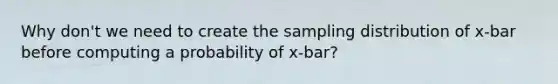 Why don't we need to create the sampling distribution of x-bar before computing a probability of x-bar?